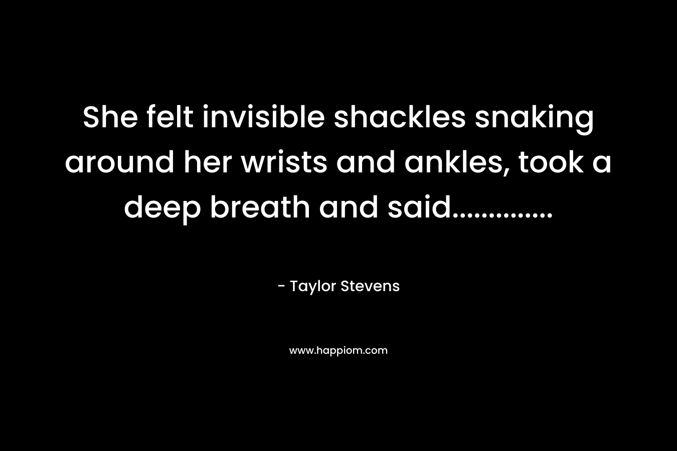 She felt invisible shackles snaking around her wrists and ankles, took a deep breath and said………….. – Taylor Stevens