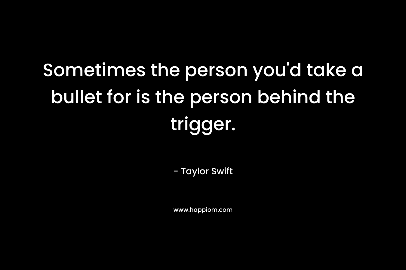 Sometimes the person you’d take a bullet for is the person behind the trigger. – Taylor Swift