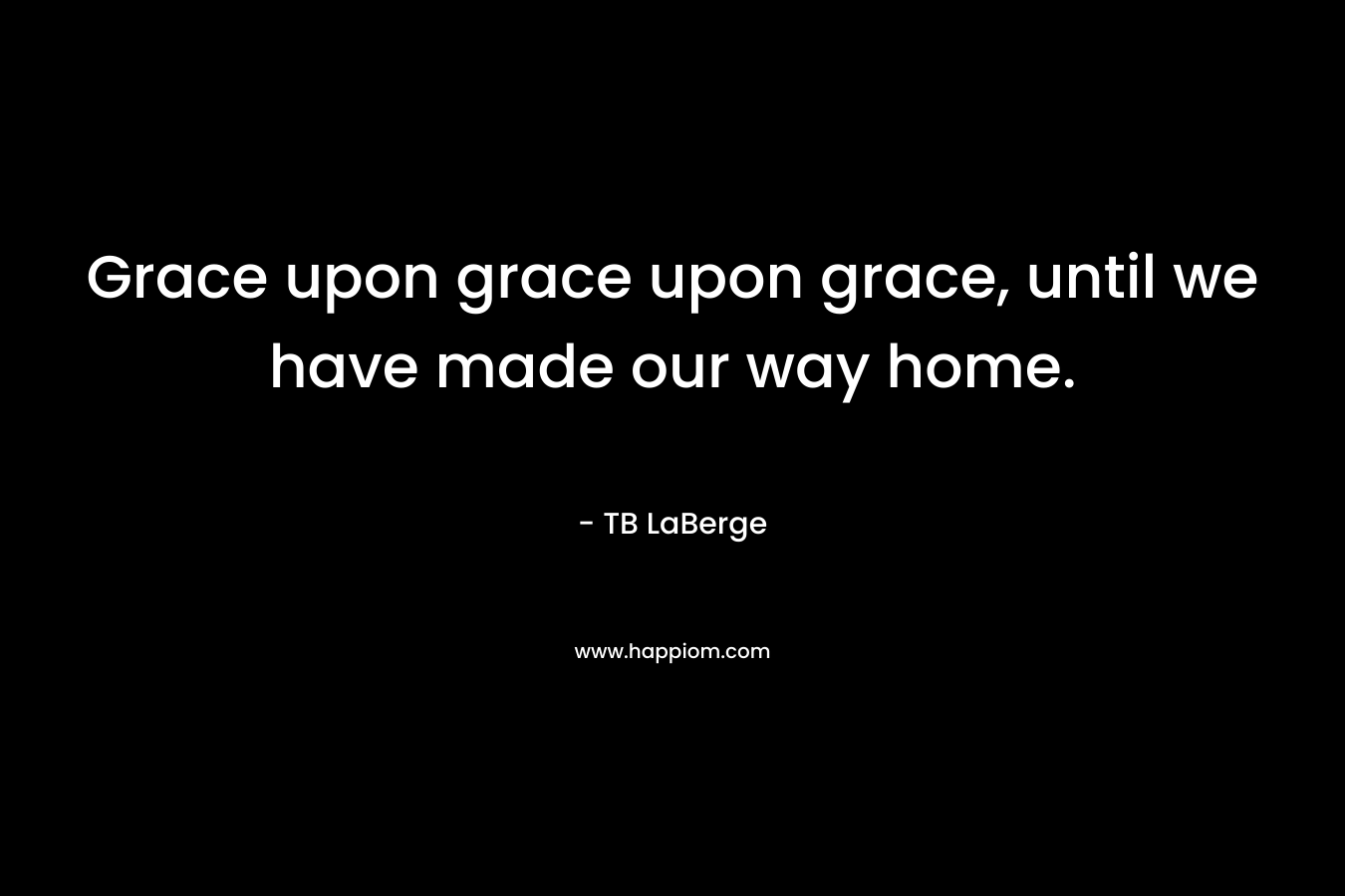 Grace upon grace upon grace, until we have made our way home. – TB LaBerge