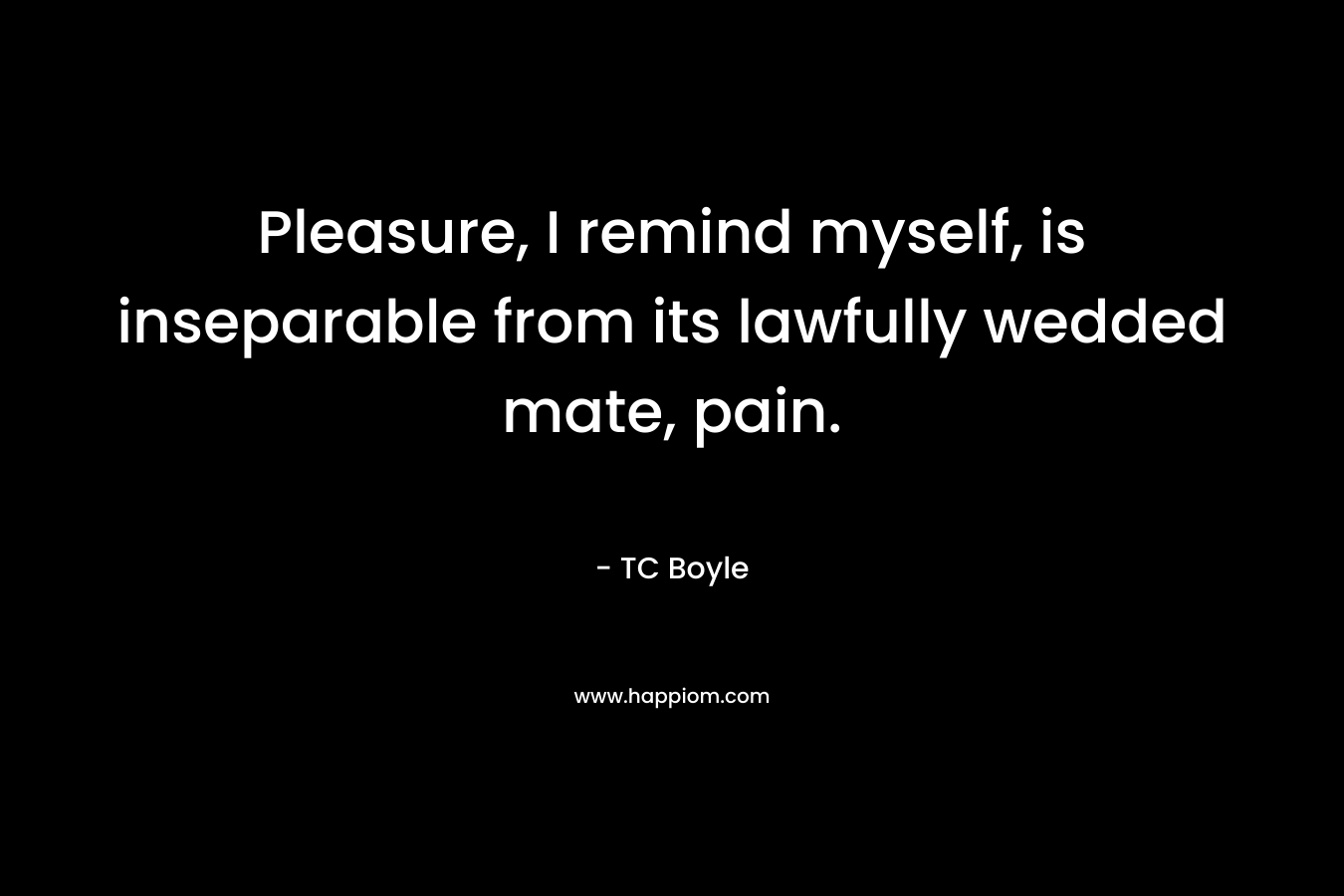 Pleasure, I remind myself, is inseparable from its lawfully wedded mate, pain. – TC Boyle