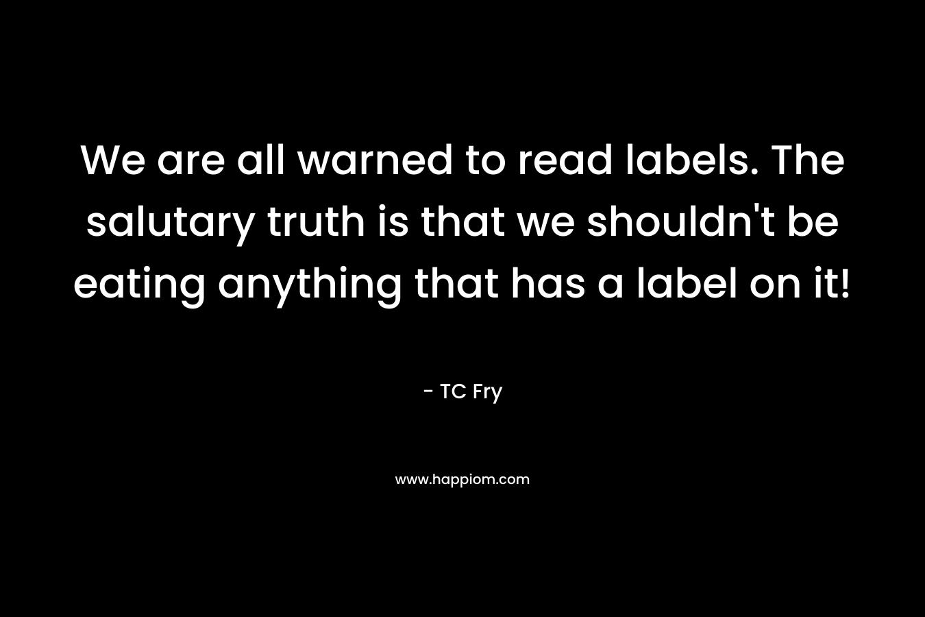 We are all warned to read labels. The salutary truth is that we shouldn’t be eating anything that has a label on it! – TC Fry