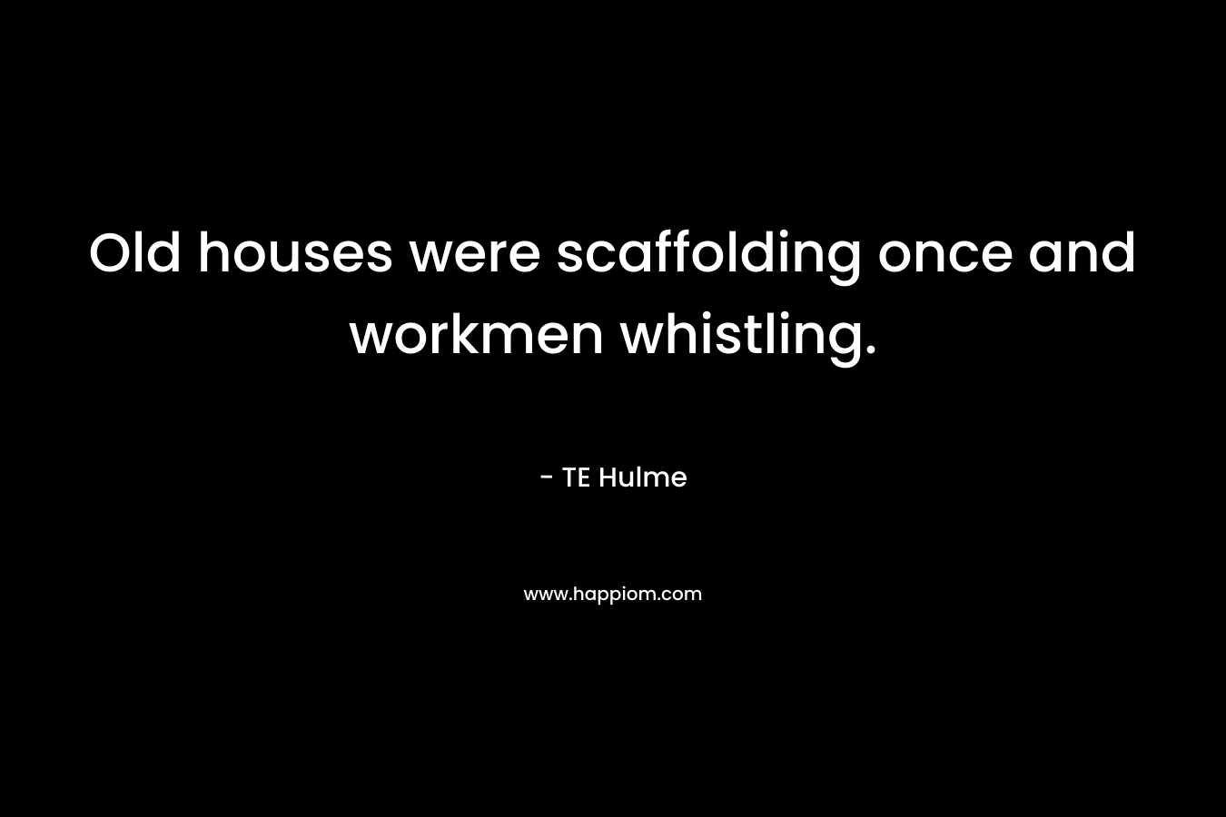 Old houses were scaffolding once and workmen whistling. – TE Hulme