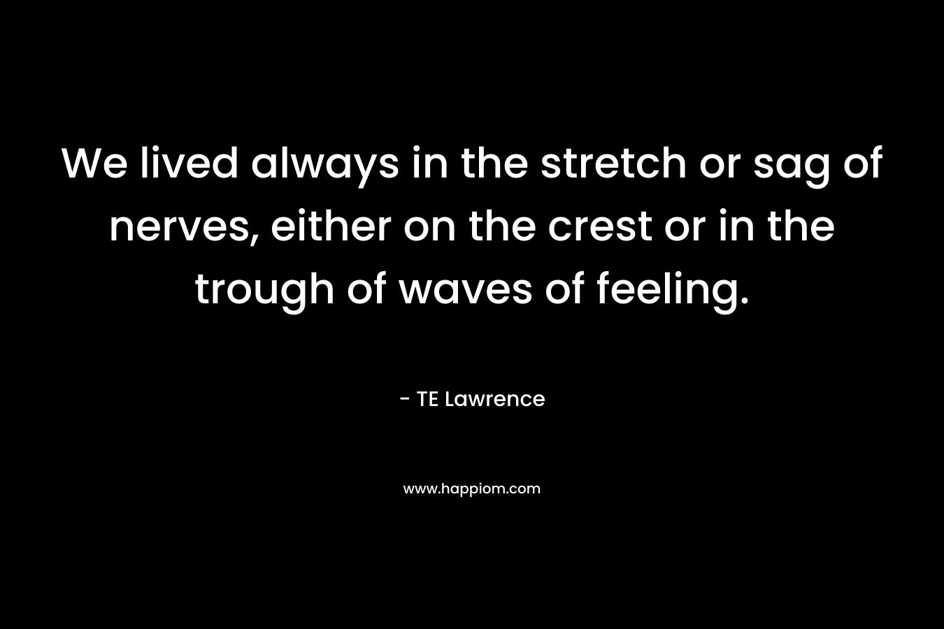 We lived always in the stretch or sag of nerves, either on the crest or in the trough of waves of feeling. – TE Lawrence