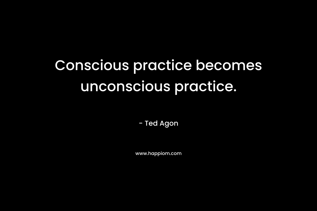 Conscious practice becomes unconscious practice.