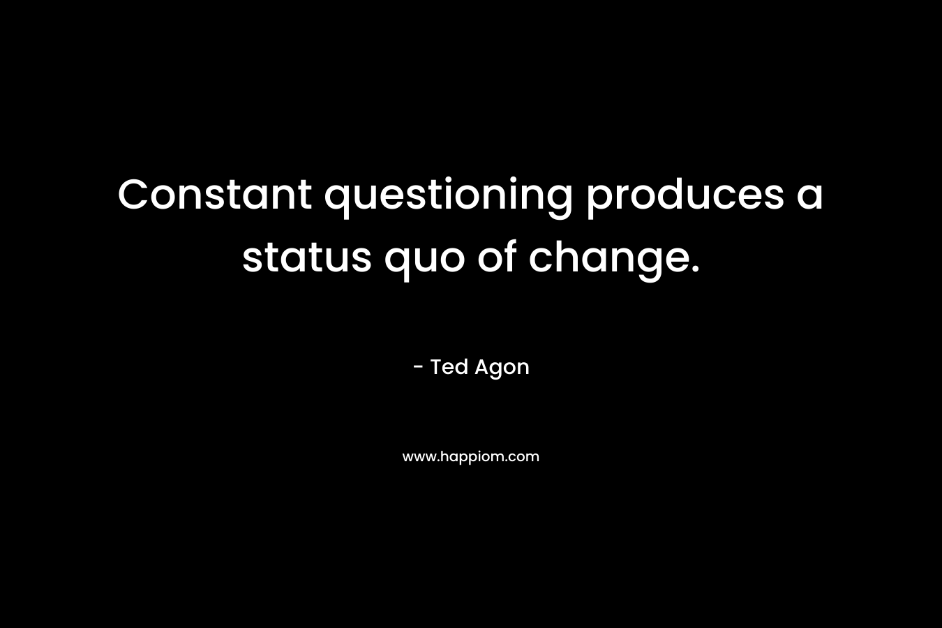 Constant questioning produces a status quo of change. – Ted Agon