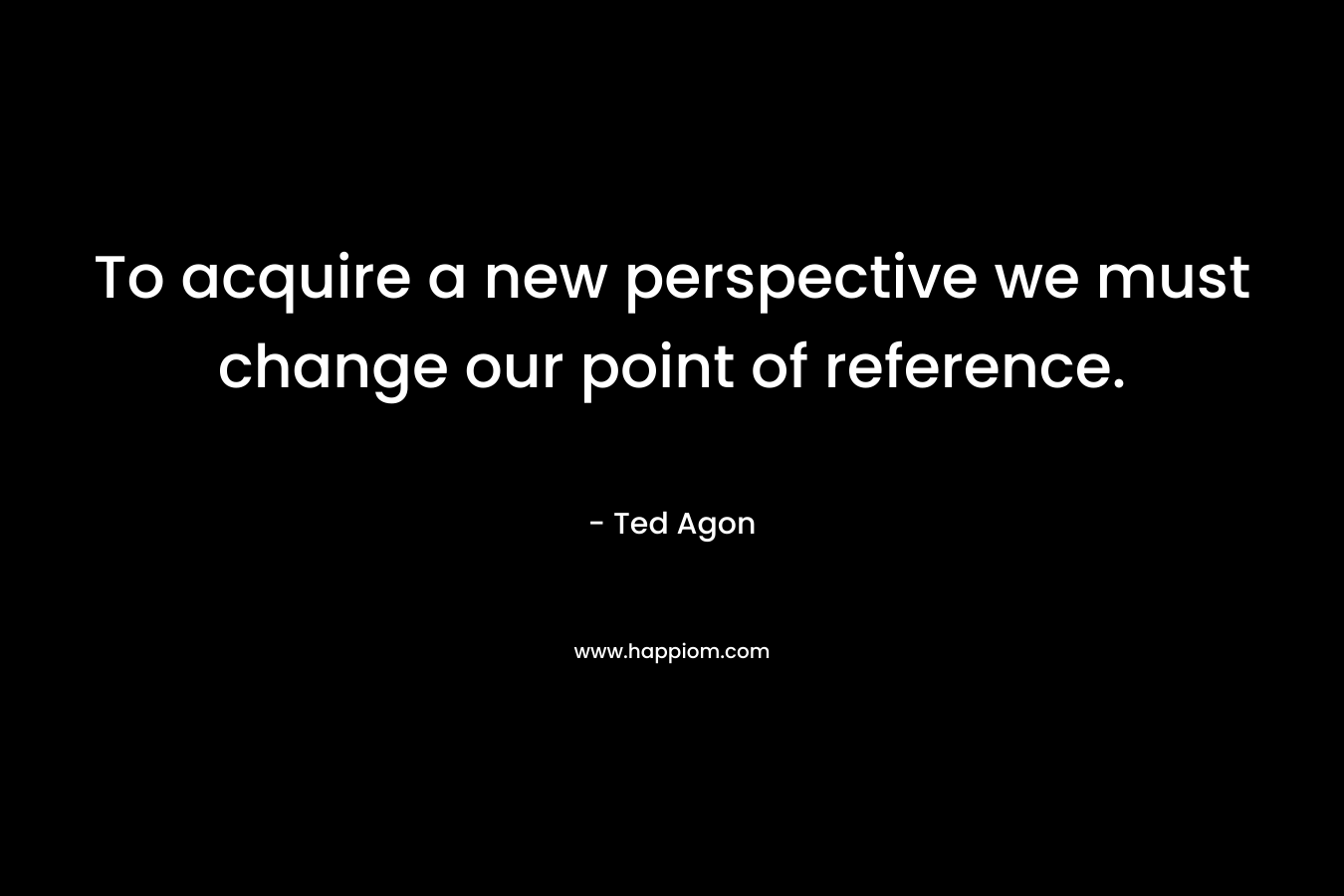 To acquire a new perspective we must change our point of reference.