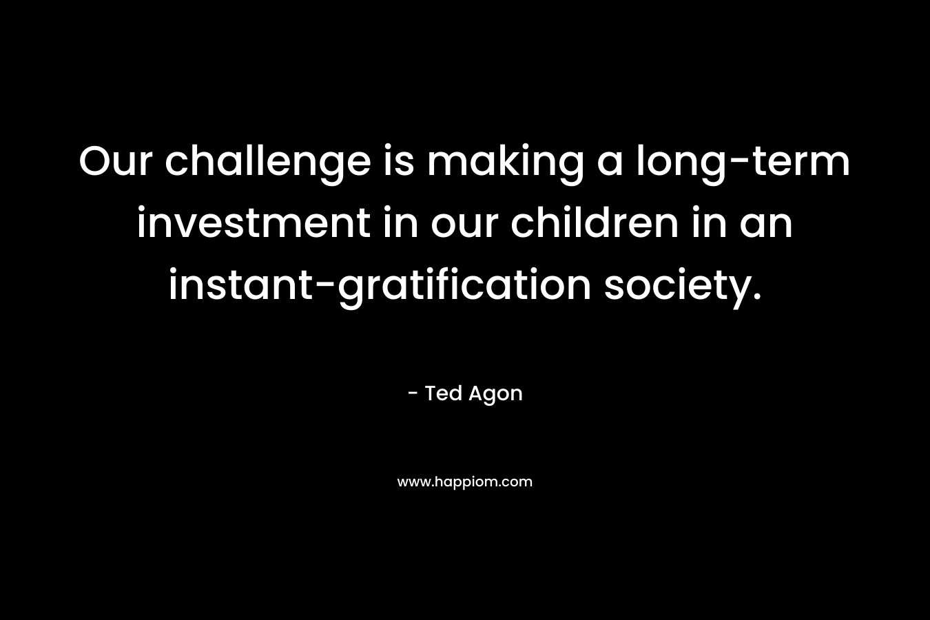 Our challenge is making a long-term investment in our children in an instant-gratification society. – Ted Agon
