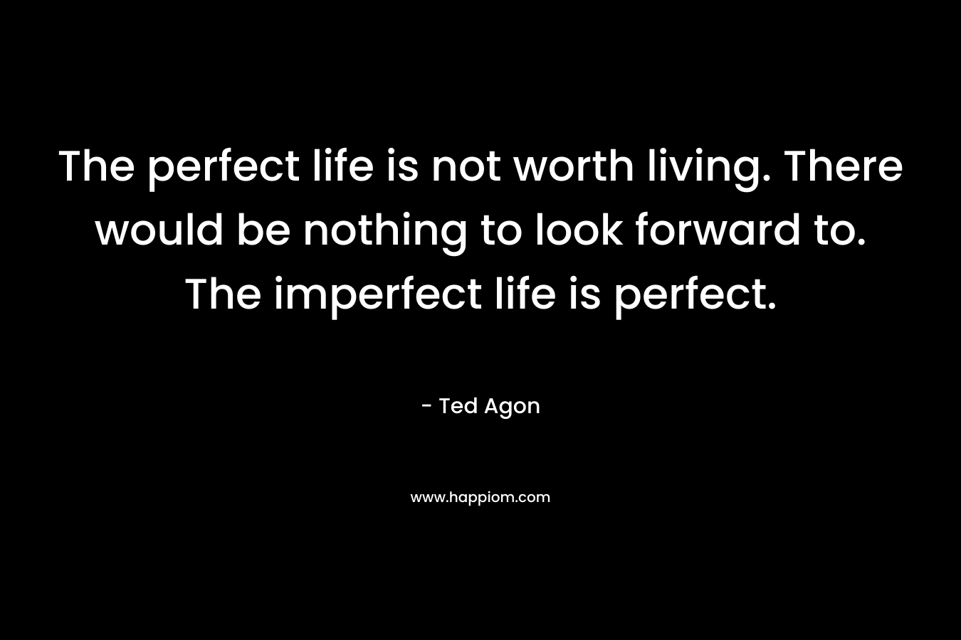 The perfect life is not worth living. There would be nothing to look forward to. The imperfect life is perfect.