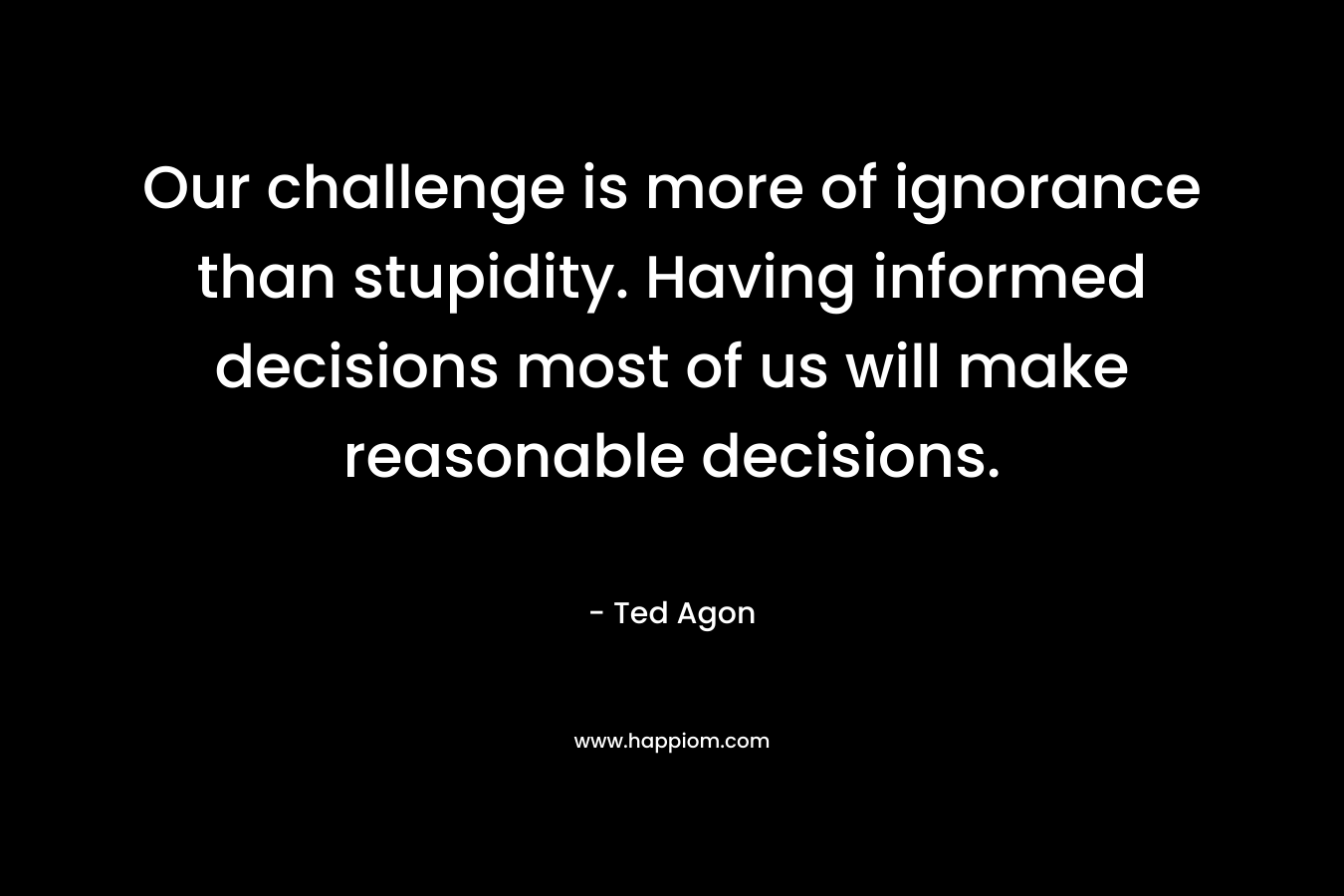 Our challenge is more of ignorance than stupidity. Having informed decisions most of us will make reasonable decisions.