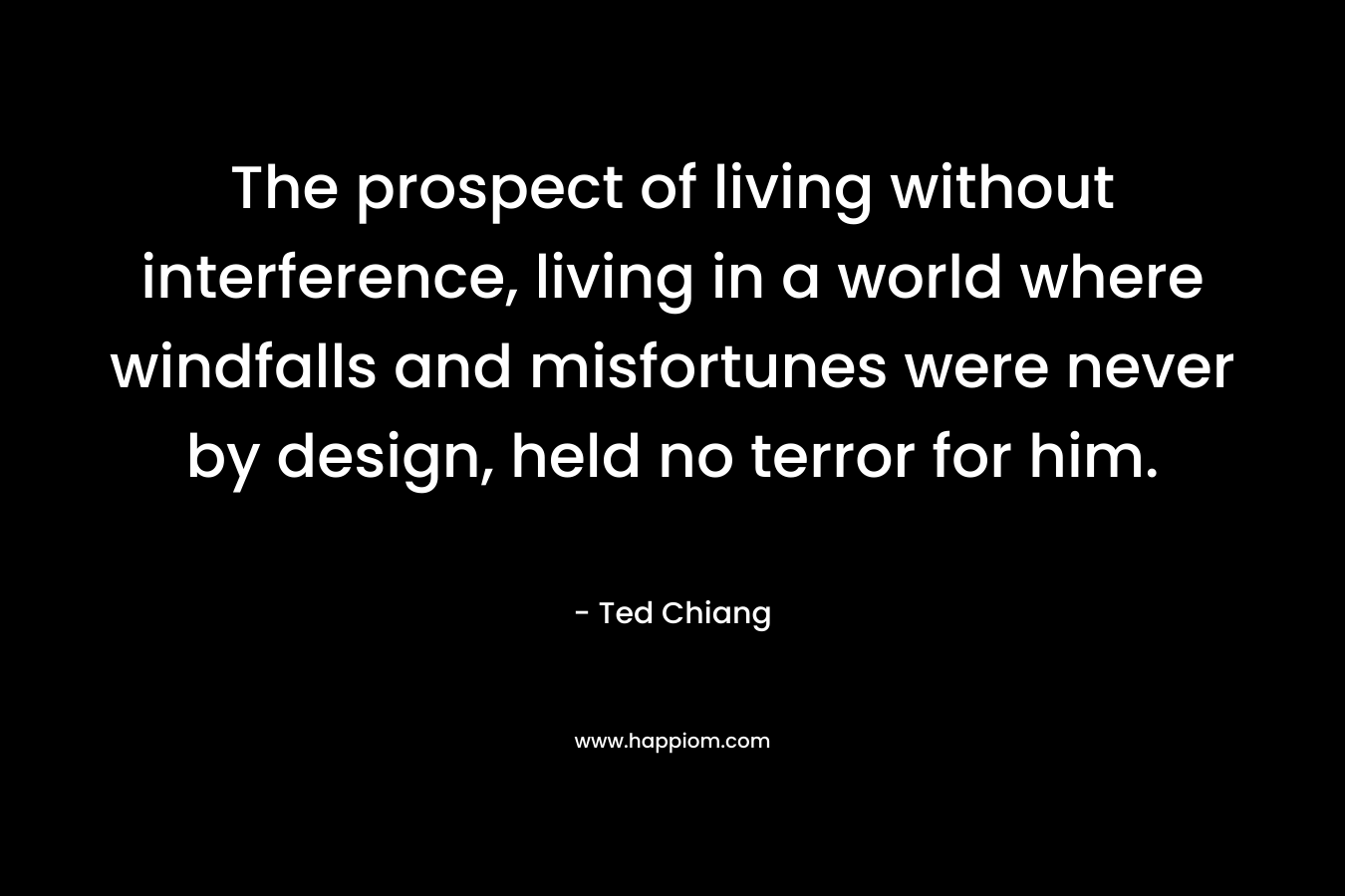 The prospect of living without interference, living in a world where windfalls and misfortunes were never by design, held no terror for him. – Ted Chiang
