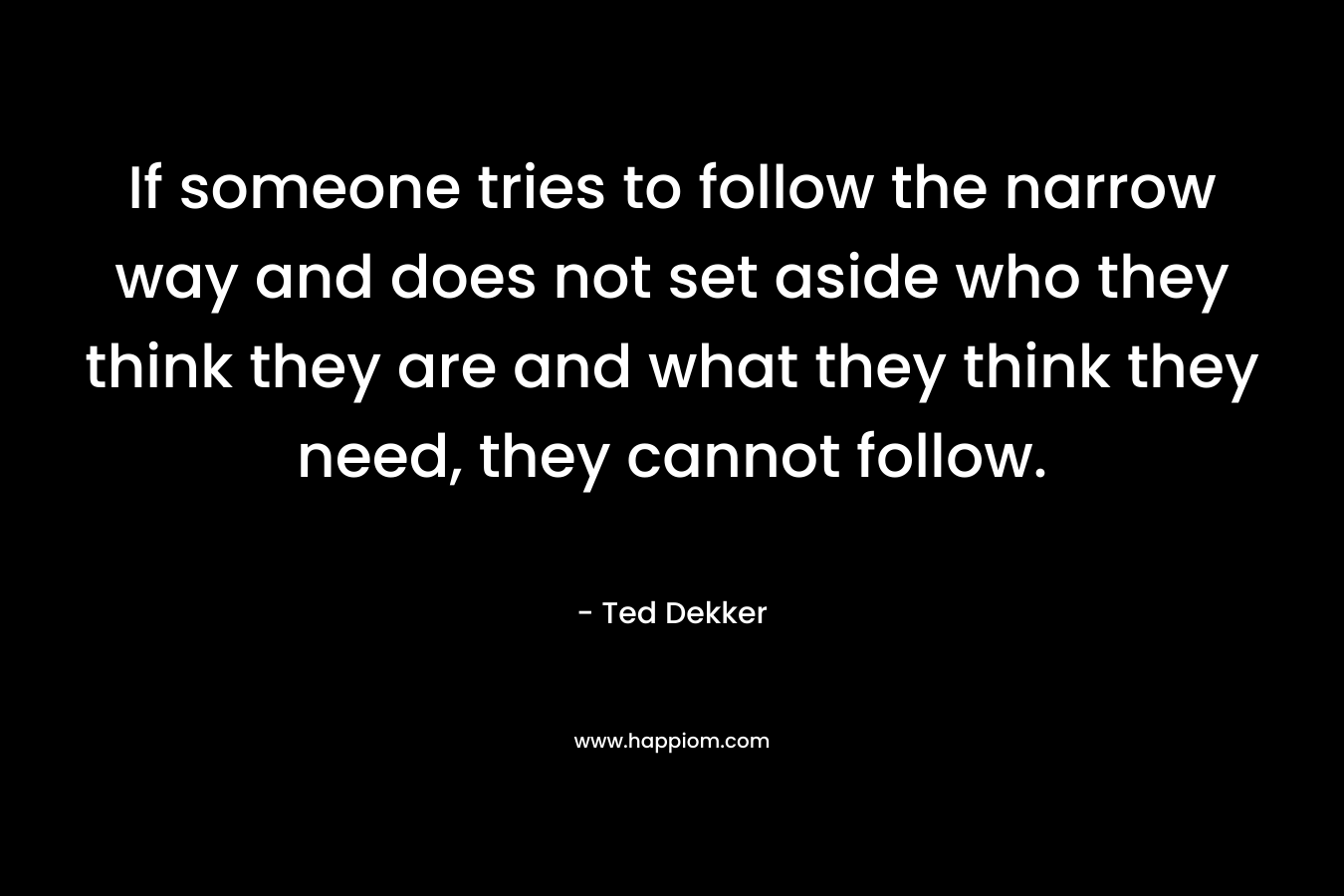 If someone tries to follow the narrow way and does not set aside who they think they are and what they think they need, they cannot follow. – Ted Dekker