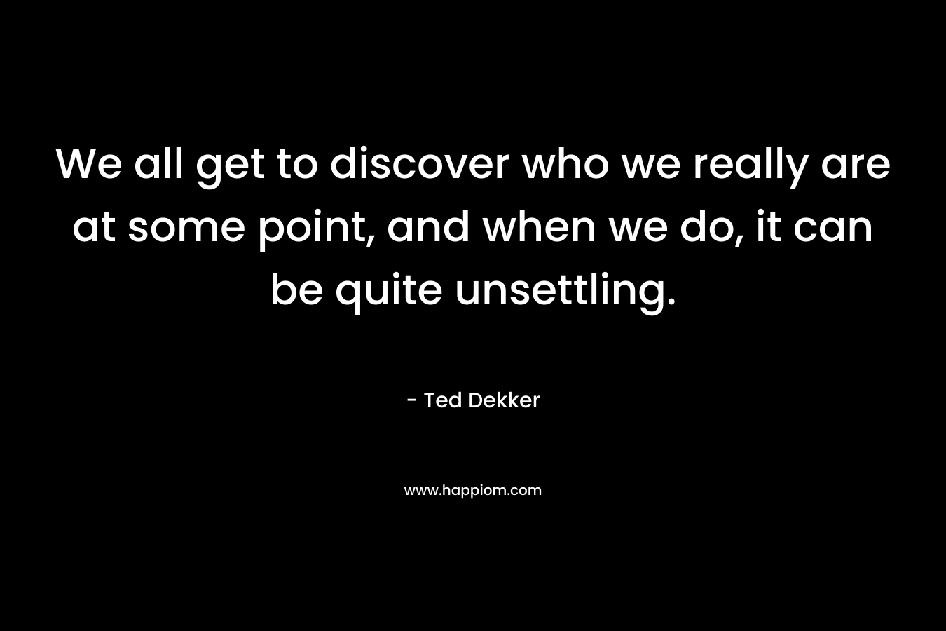We all get to discover who we really are at some point, and when we do, it can be quite unsettling. – Ted Dekker
