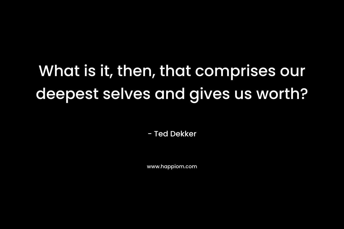 What is it, then, that comprises our deepest selves and gives us worth? – Ted Dekker