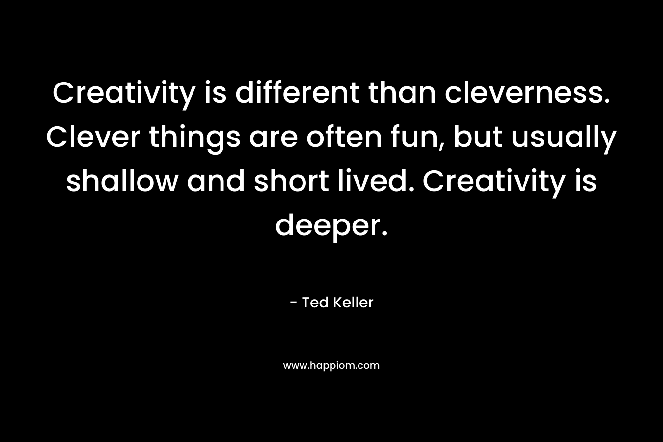 Creativity is different than cleverness. Clever things are often fun, but usually shallow and short lived. Creativity is deeper. – Ted  Keller