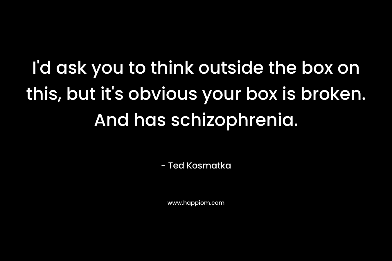 I’d ask you to think outside the box on this, but it’s obvious your box is broken. And has schizophrenia. – Ted Kosmatka