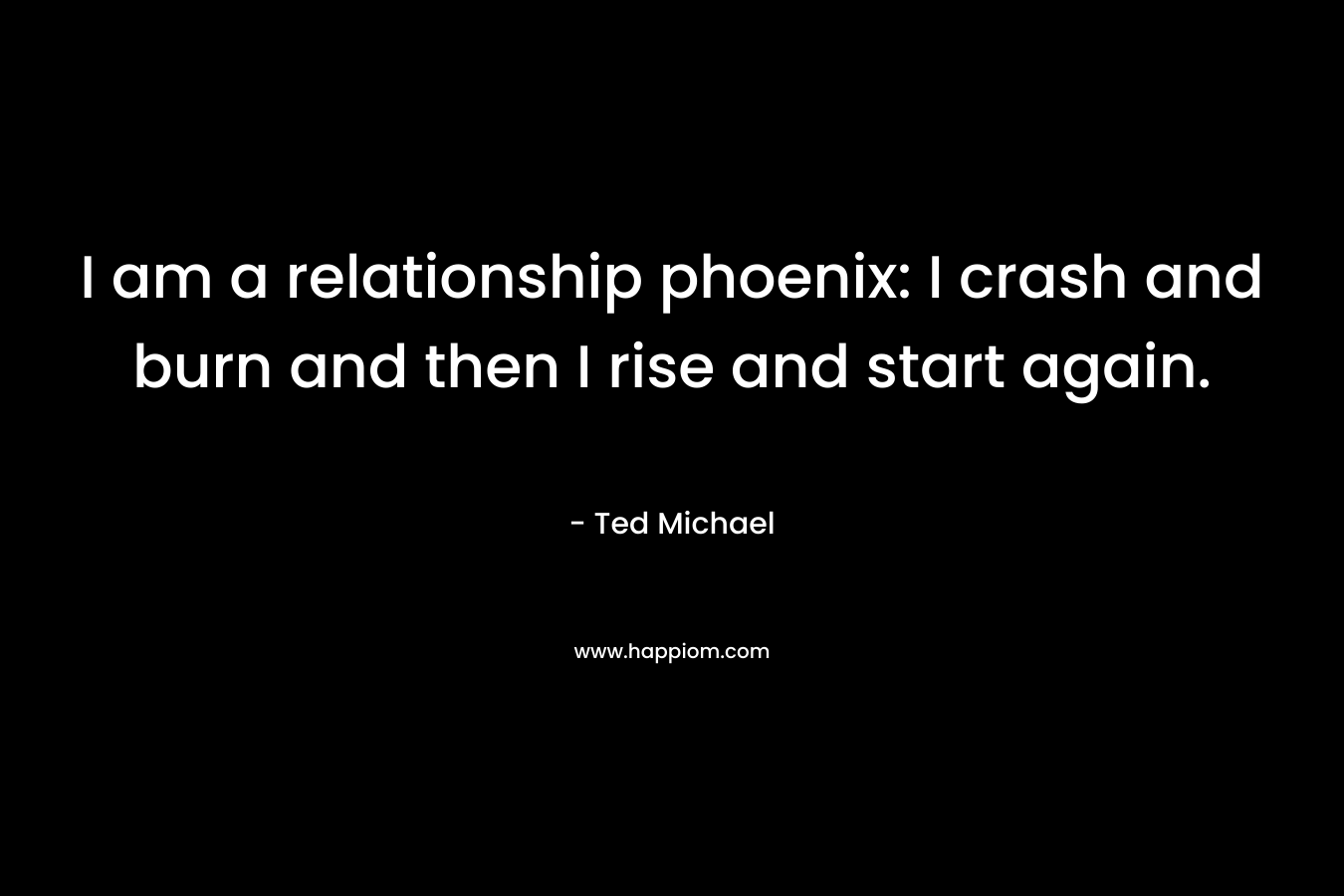 I am a relationship phoenix: I crash and burn and then I rise and start again. – Ted Michael
