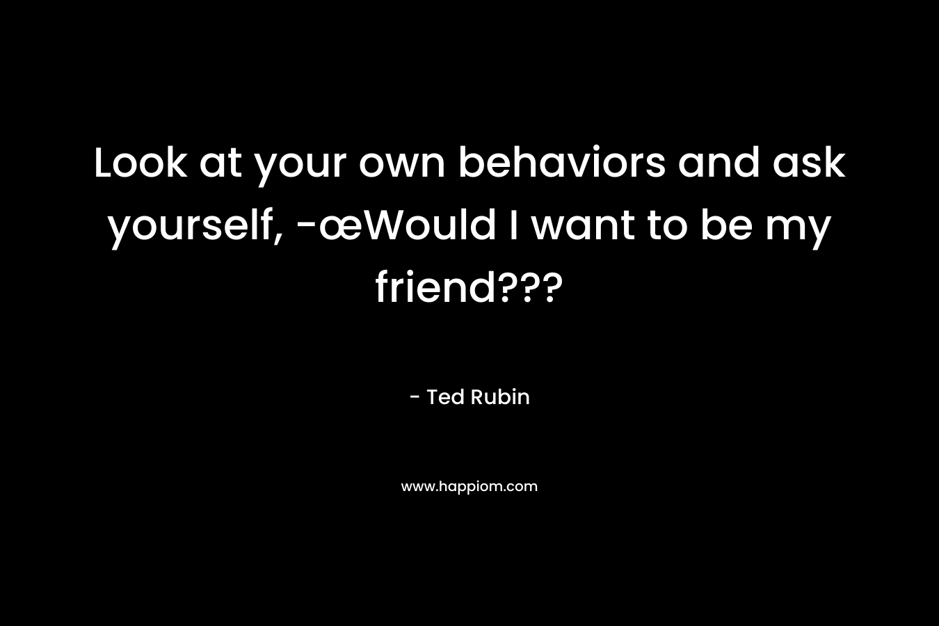 Look at your own behaviors and ask yourself, -œWould I want to be my friend??? – Ted Rubin