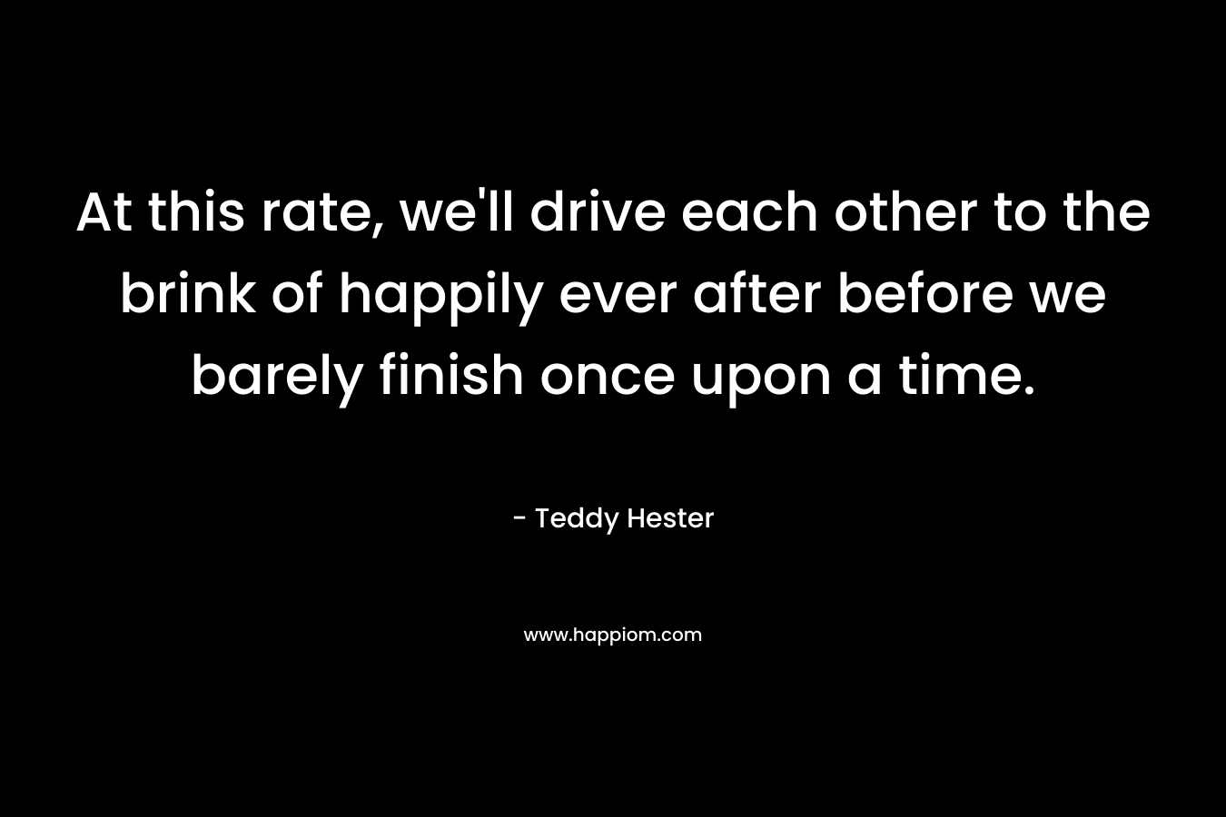 At this rate, we'll drive each other to the brink of happily ever after before we barely finish once upon a time.