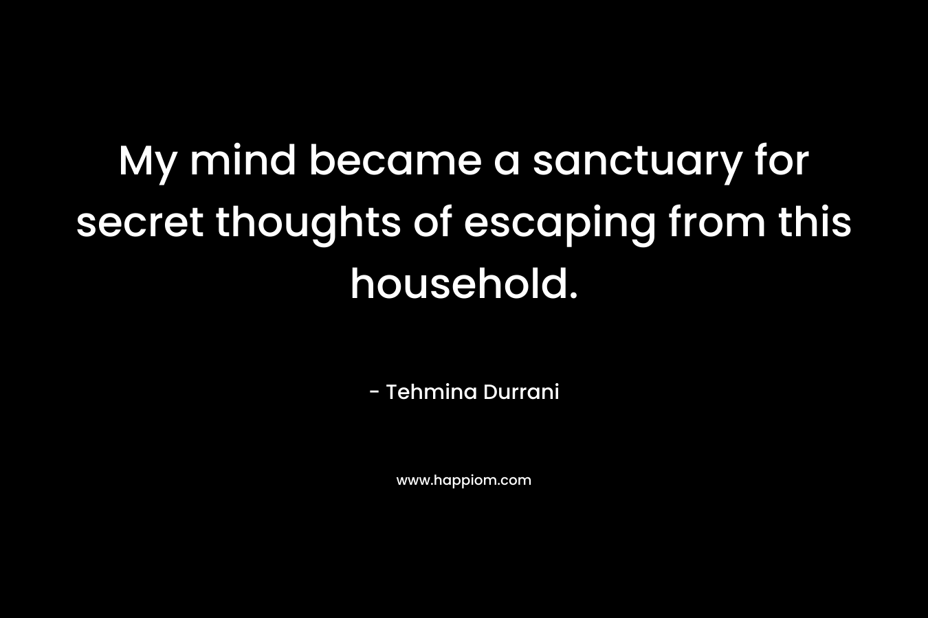 My mind became a sanctuary for secret thoughts of escaping from this household. – Tehmina Durrani