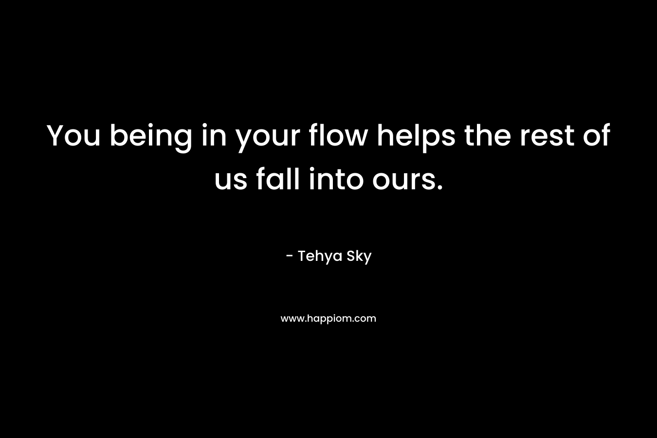 You being in your flow helps the rest of us fall into ours. – Tehya Sky