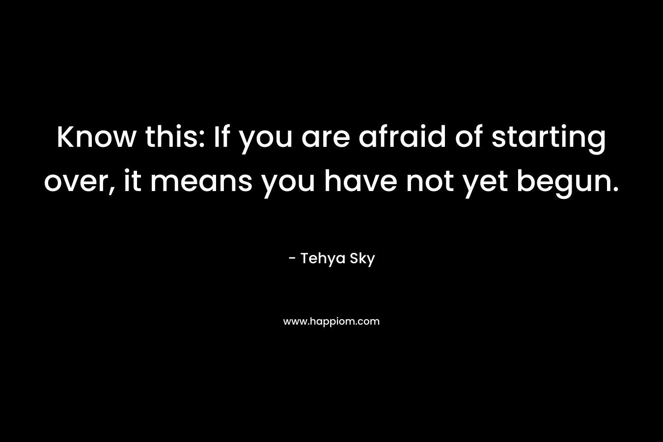 Know this: If you are afraid of starting over, it means you have not yet begun. – Tehya Sky