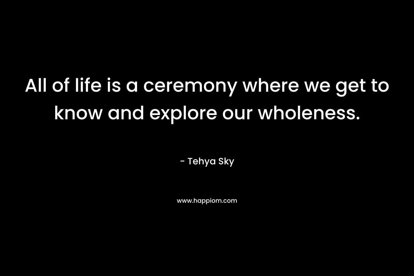 All of life is a ceremony where we get to know and explore our wholeness. – Tehya Sky