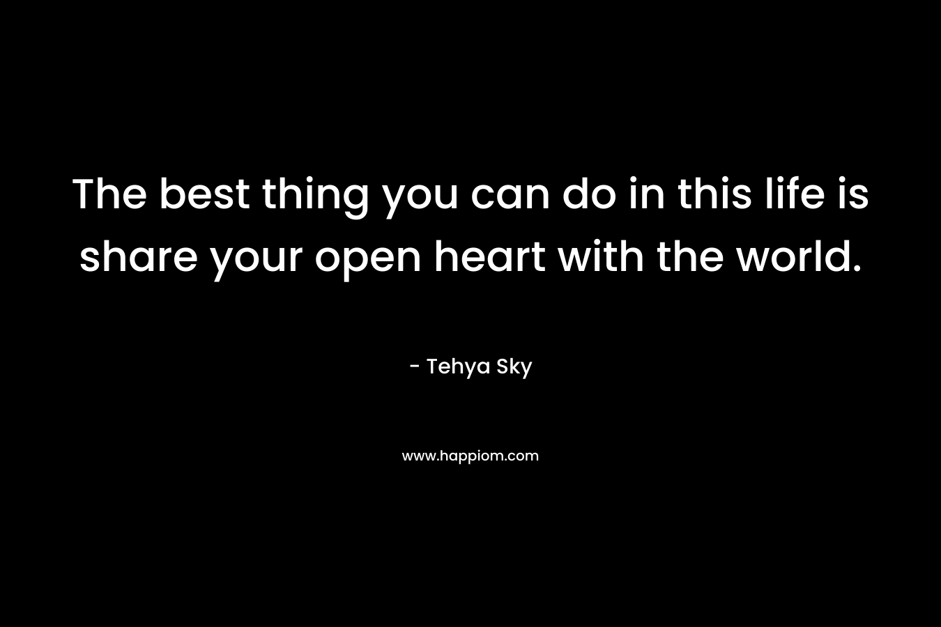 The best thing you can do in this life is share your open heart with the world. – Tehya Sky
