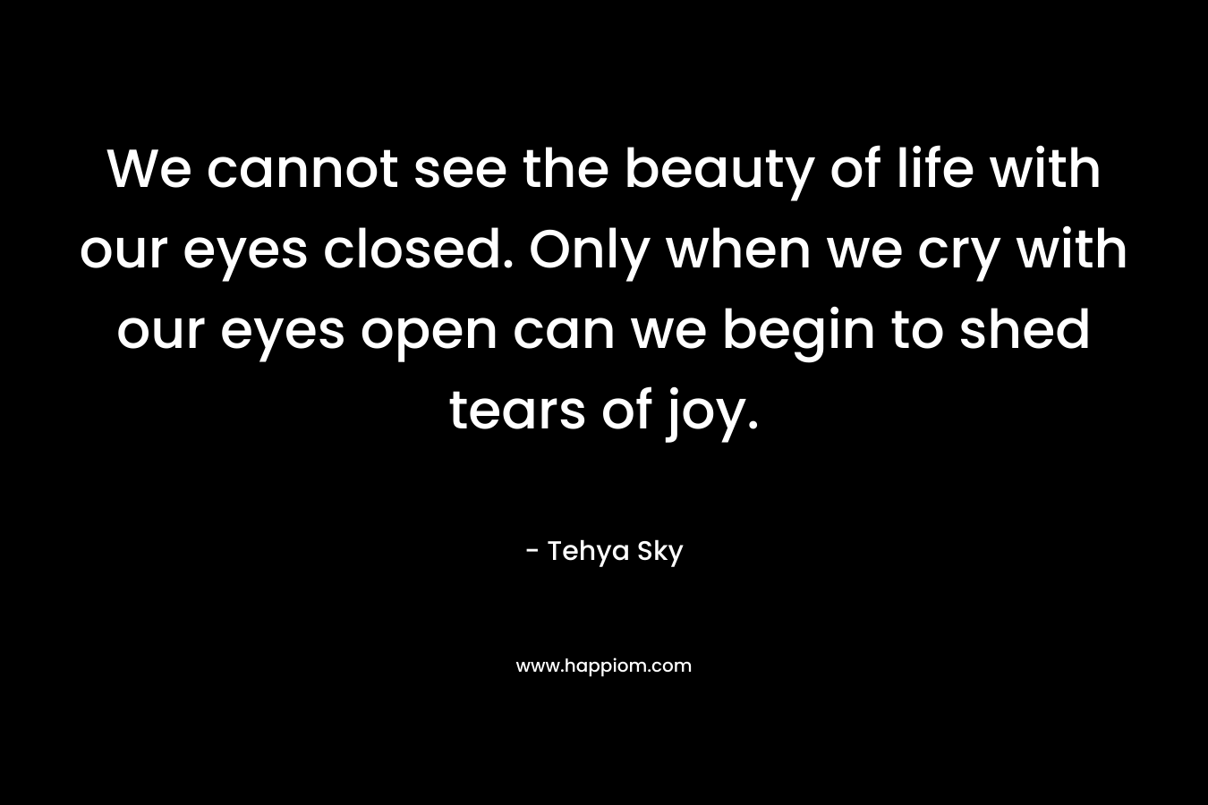 We cannot see the beauty of life with our eyes closed. Only when we cry with our eyes open can we begin to shed tears of joy.