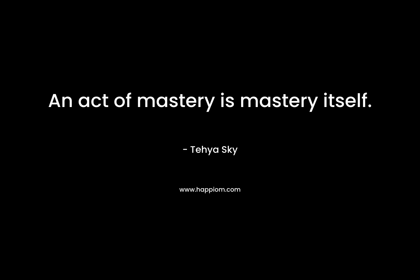 An act of mastery is mastery itself. – Tehya Sky