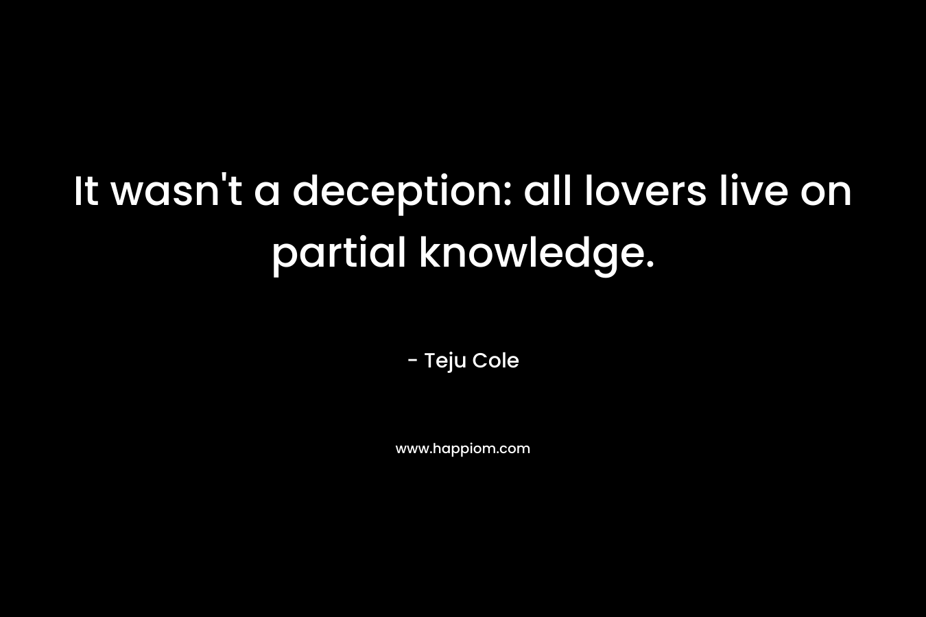 It wasn’t a deception: all lovers live on partial knowledge. – Teju Cole