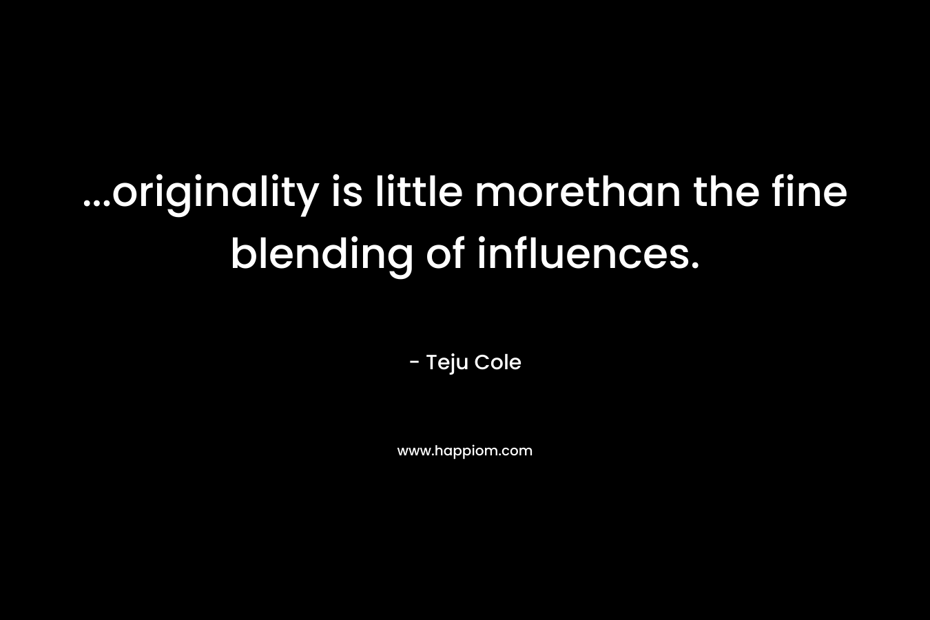 …originality is little morethan the fine blending of influences. – Teju Cole