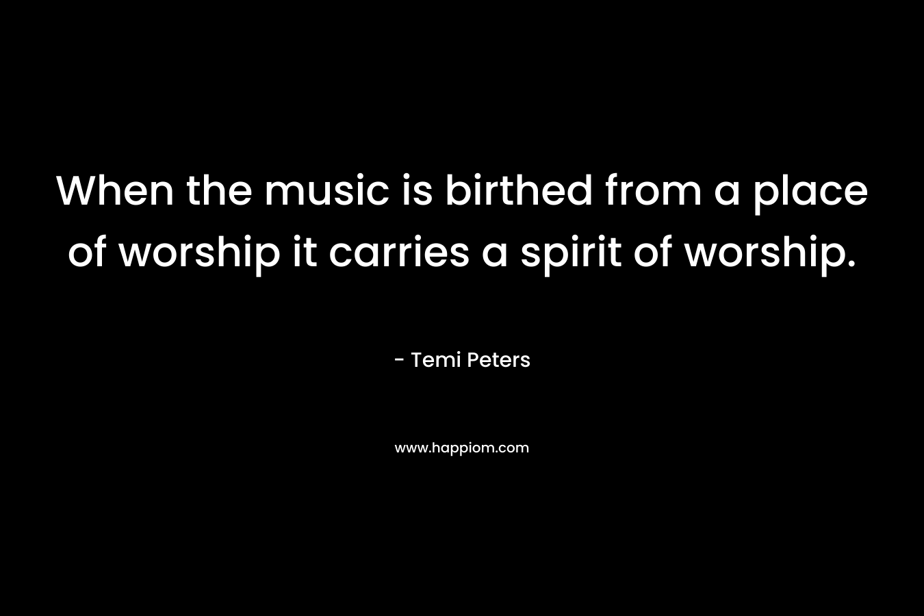 When the music is birthed from a place of worship it carries a spirit of worship. – Temi Peters
