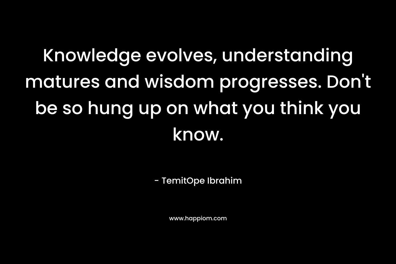 Knowledge evolves, understanding matures and wisdom progresses. Don’t be so hung up on what you think you know. – TemitOpe Ibrahim