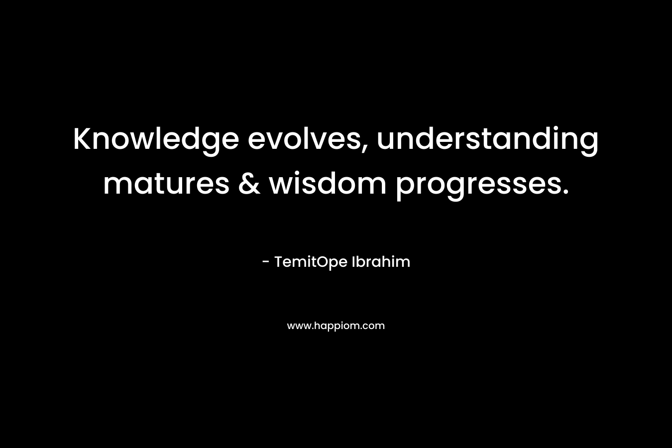 Knowledge evolves, understanding matures & wisdom progresses. – TemitOpe Ibrahim