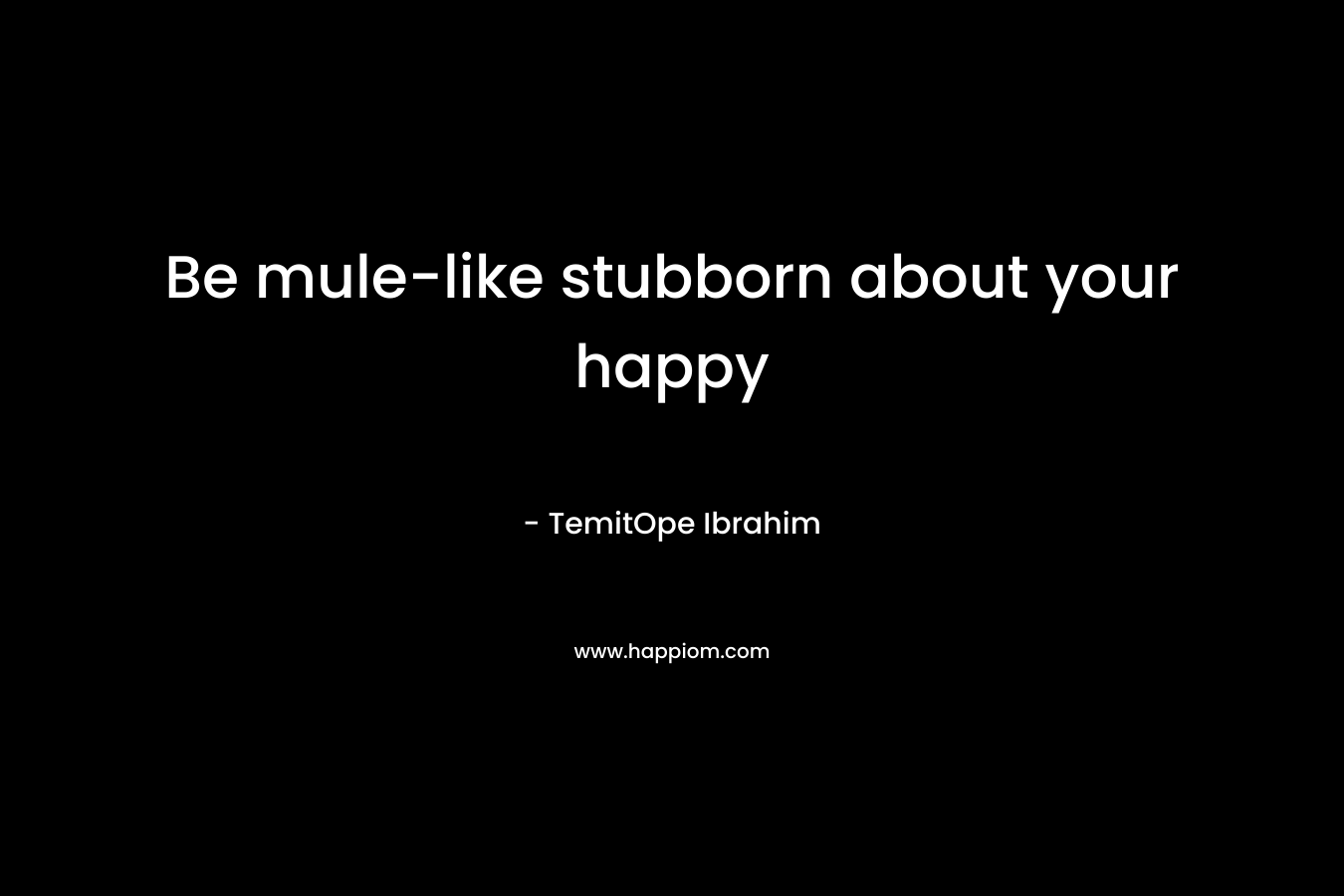 Be mule-like stubborn about your happy