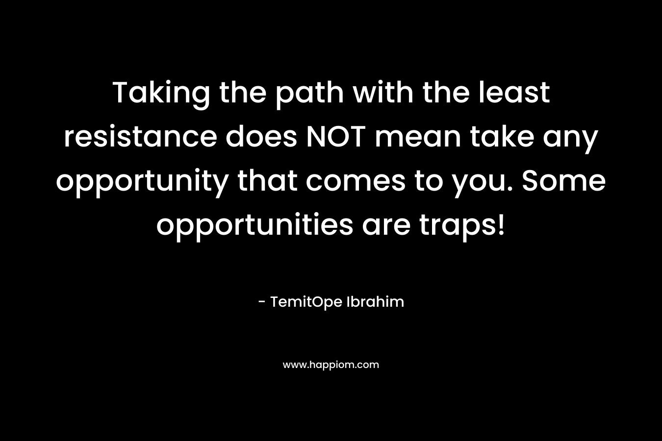 Taking the path with the least resistance does NOT mean take any opportunity that comes to you. Some opportunities are traps! – TemitOpe Ibrahim