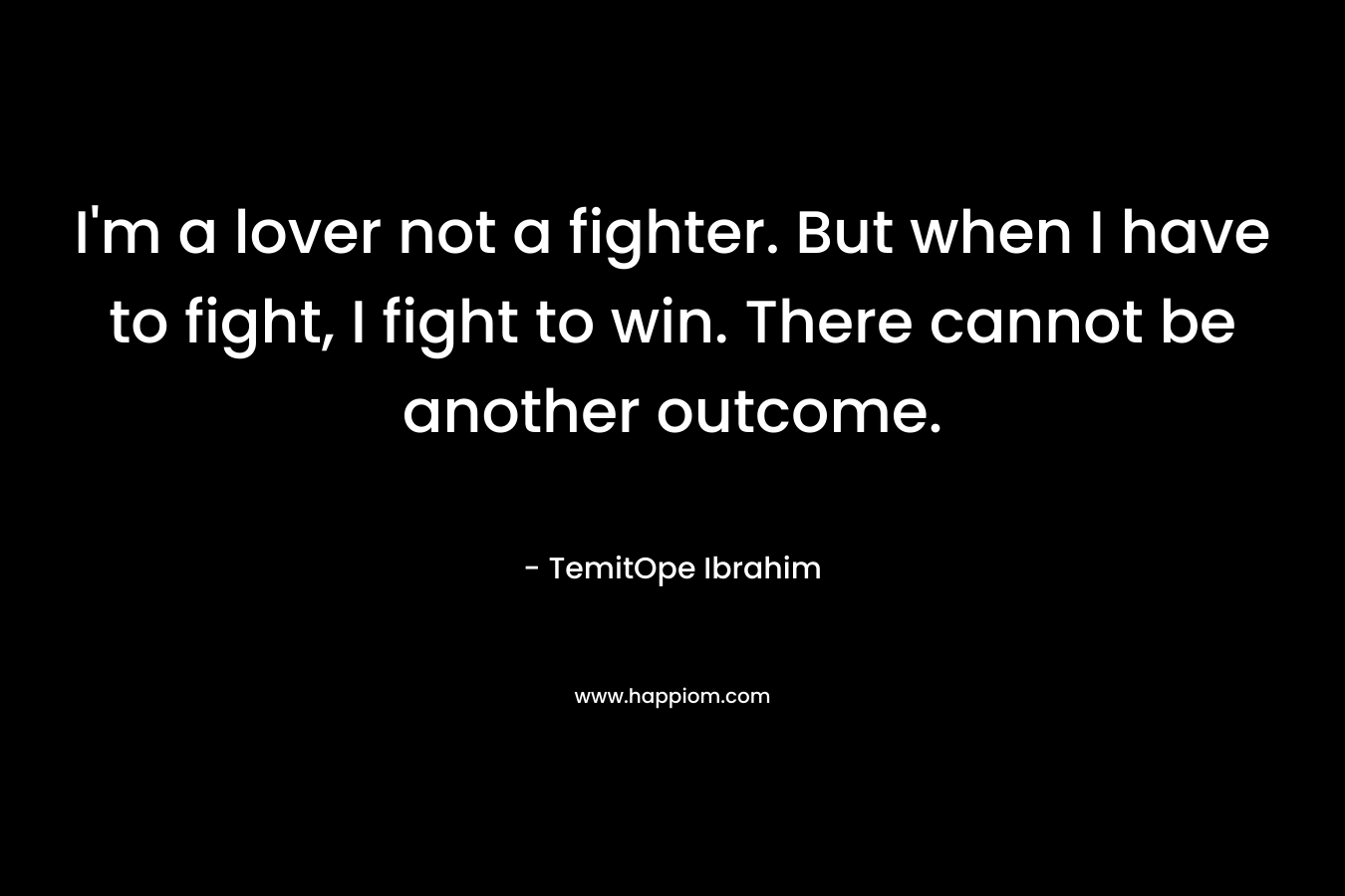 I'm a lover not a fighter. But when I have to fight, I fight to win. There cannot be another outcome.