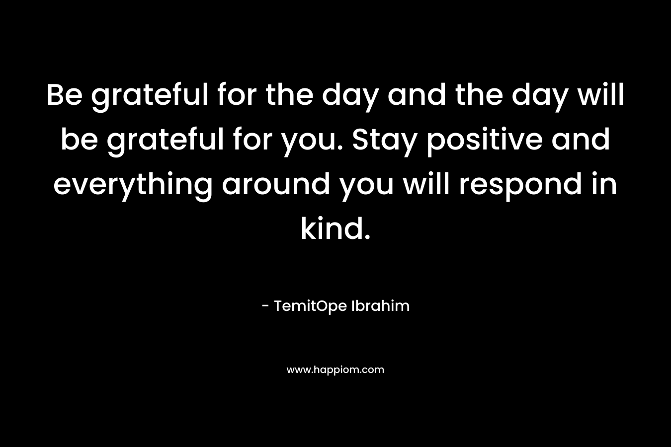 Be grateful for the day and the day will be grateful for you. Stay positive and everything around you will respond in kind.