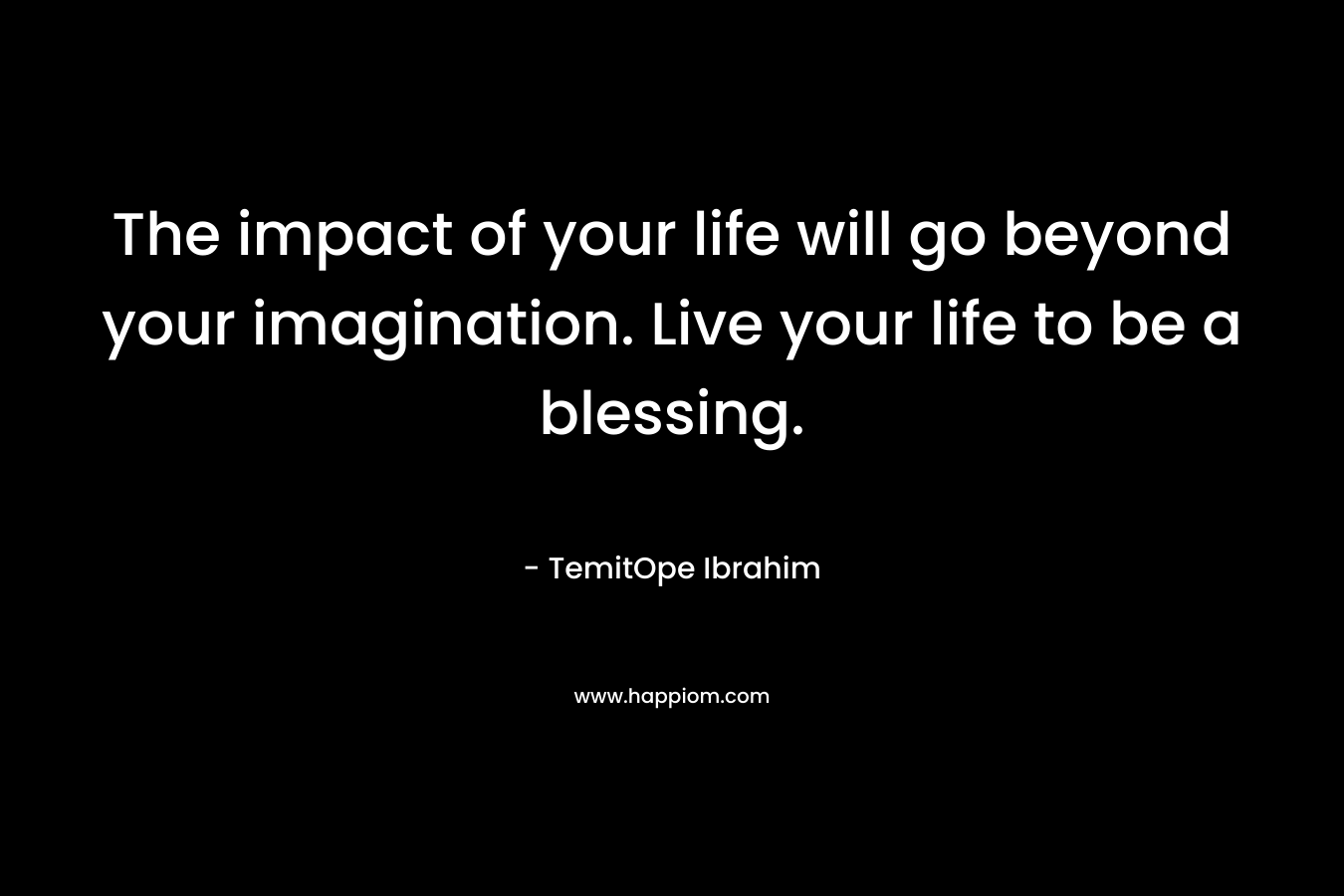 The impact of your life will go beyond your imagination. Live your life to be a blessing.