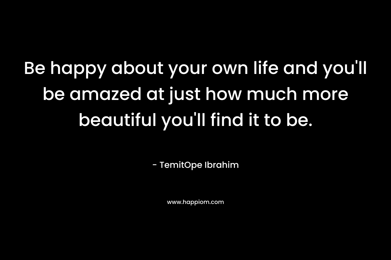 Be happy about your own life and you'll be amazed at just how much more beautiful you'll find it to be.