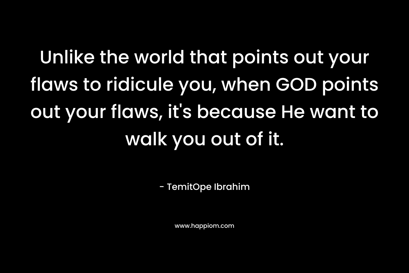 Unlike the world that points out your flaws to ridicule you, when GOD points out your flaws, it’s because He want to walk you out of it. – TemitOpe Ibrahim
