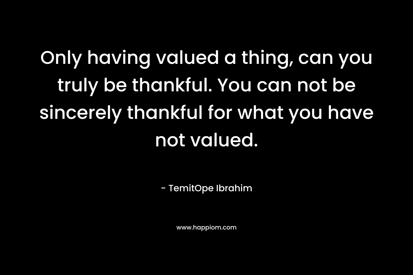 Only having valued a thing, can you truly be thankful. You can not be sincerely thankful for what you have not valued.