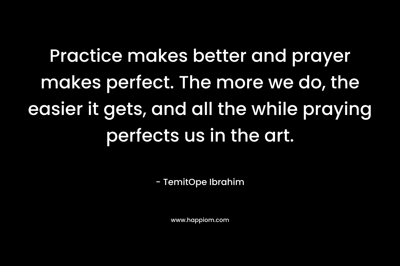 Practice makes better and prayer makes perfect. The more we do, the easier it gets, and all the while praying perfects us in the art. – TemitOpe Ibrahim