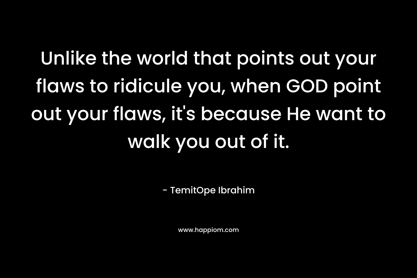 Unlike the world that points out your flaws to ridicule you, when GOD point out your flaws, it’s because He want to walk you out of it. – TemitOpe Ibrahim