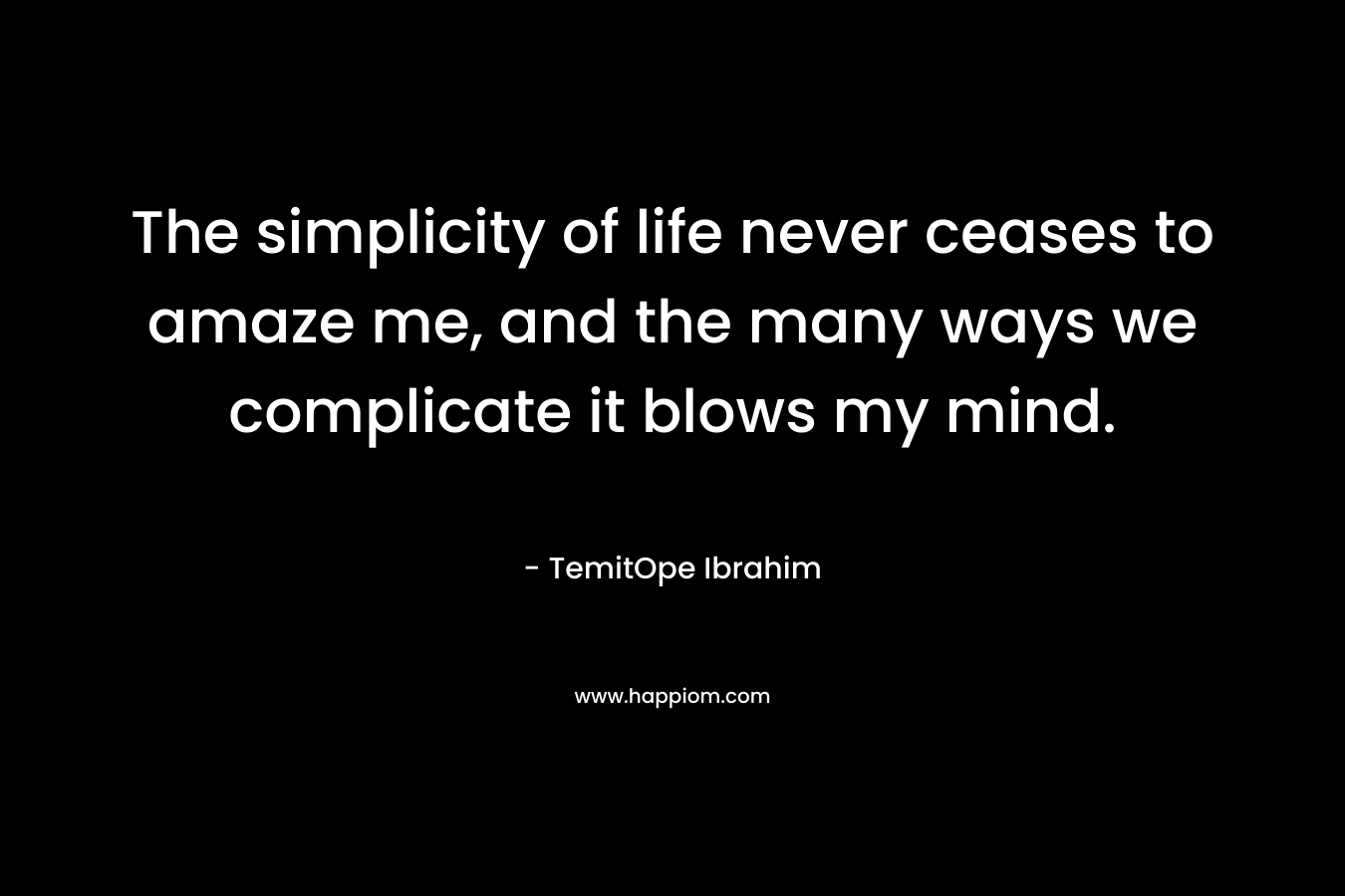 The simplicity of life never ceases to amaze me, and the many ways we complicate it blows my mind. – TemitOpe Ibrahim