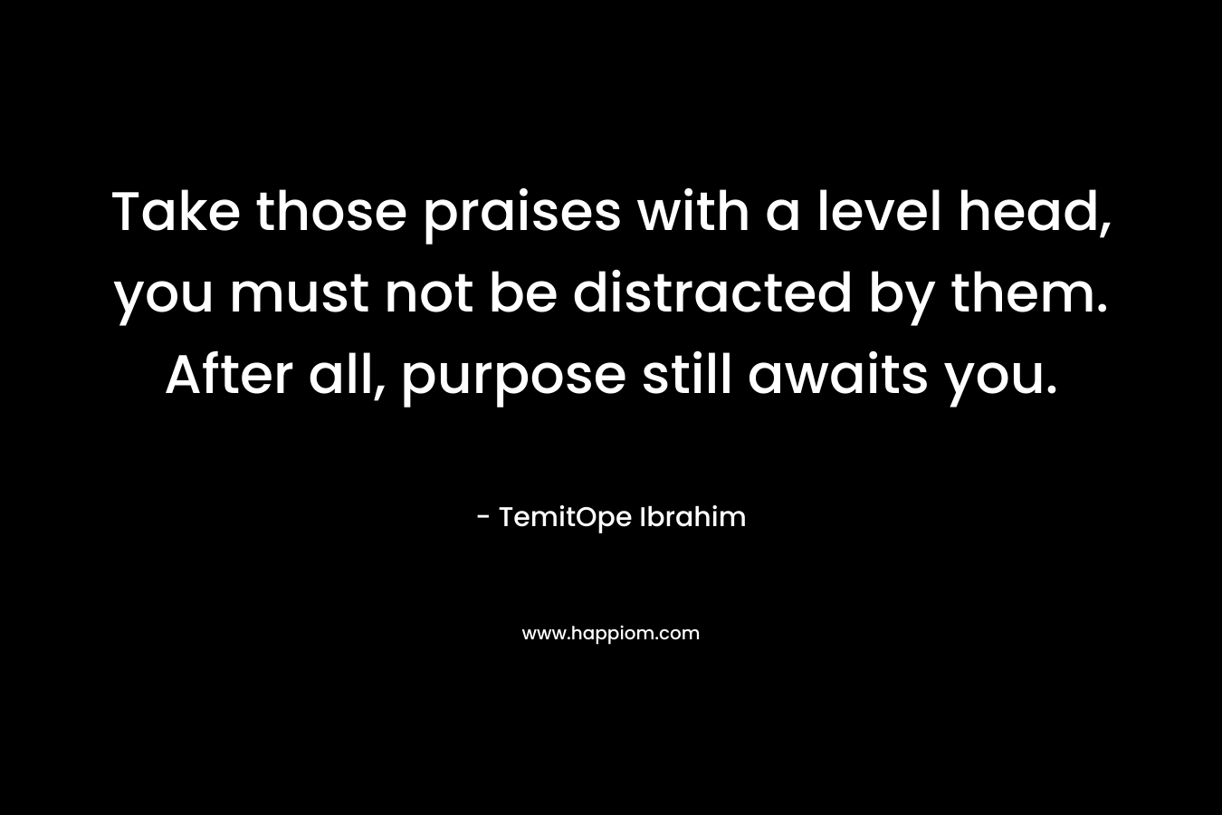 Take those praises with a level head, you must not be distracted by them. After all, purpose still awaits you.
