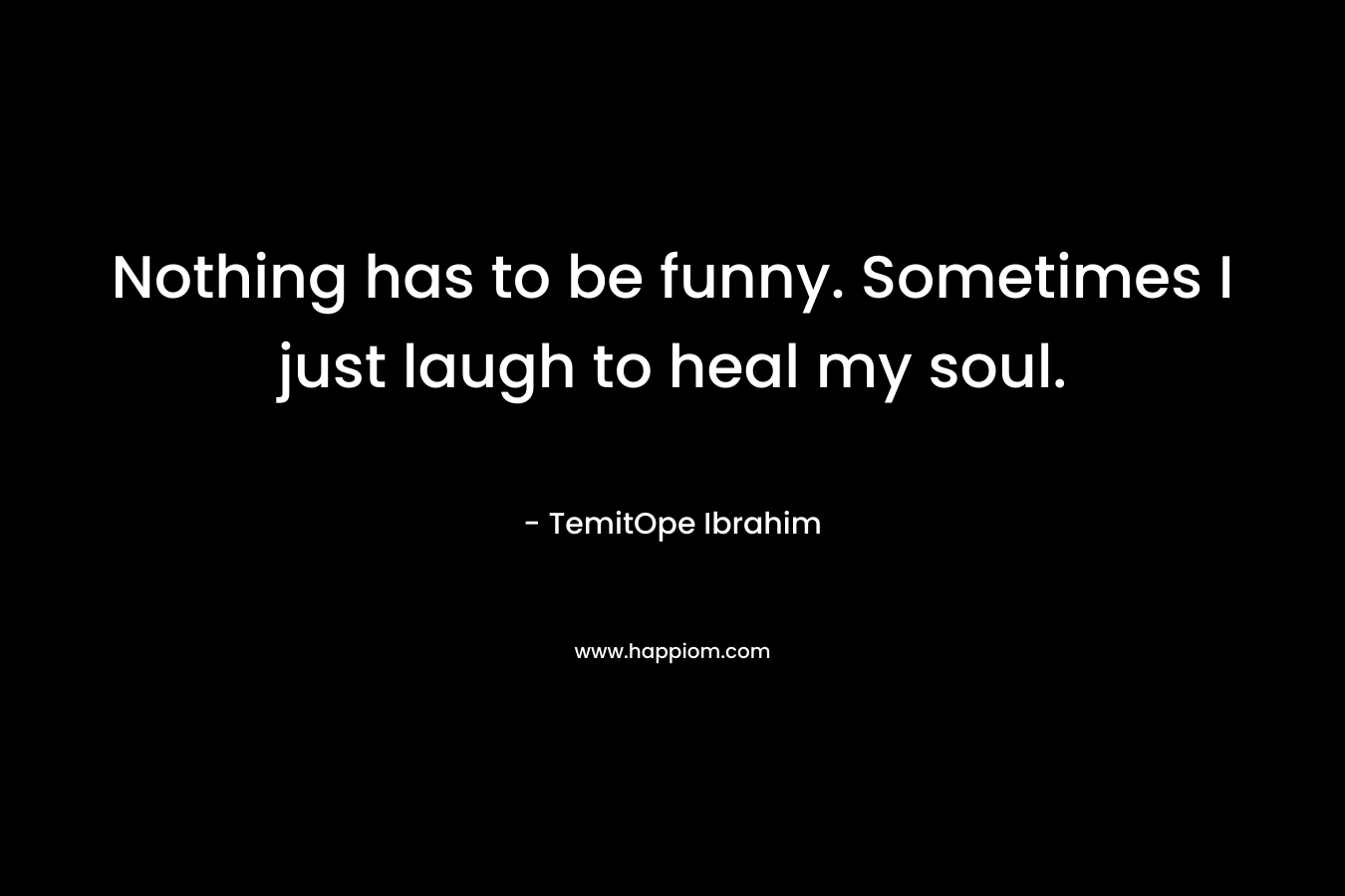 Nothing has to be funny. Sometimes I just laugh to heal my soul.
