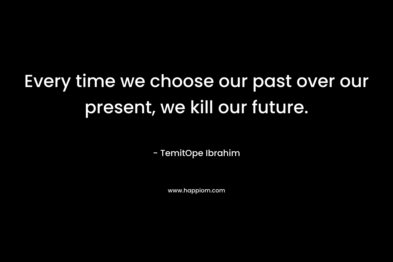 Every time we choose our past over our present, we kill our future.