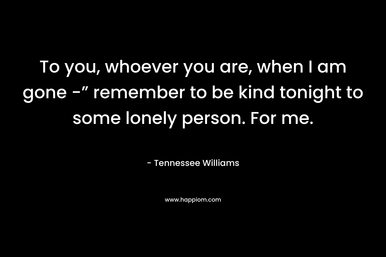 To you, whoever you are, when I am gone -” remember to be kind tonight to some lonely person. For me.