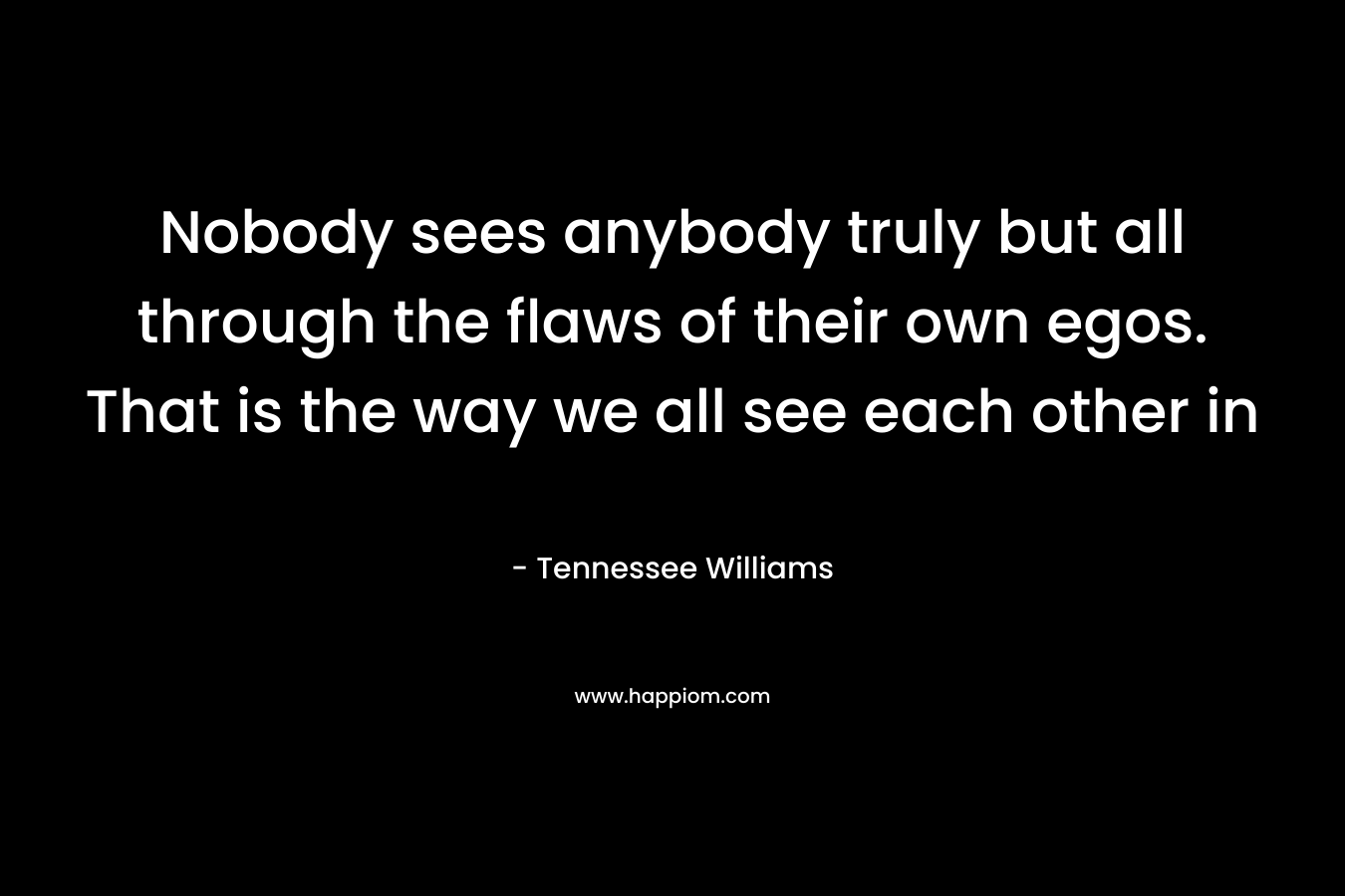 Nobody sees anybody truly but all through the flaws of their own egos. That is the way we all see each other in 
